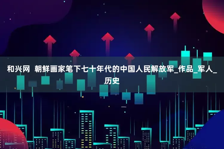 和兴网  朝鲜画家笔下七十年代的中国人民解放军_作品_军人_历史