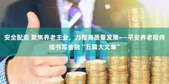 安全配资 聚焦养老主业，力推高质量发展——平安养老险持续书写金融“五篇大文章”