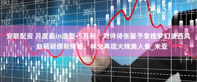 安联配资 月度最in造型-5月刊：刘诗诗张馨予拿捏梦幻波西风，赵丽颖缪斯降临，林允再现火辣美人鱼_米亚
