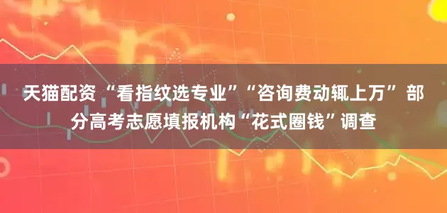 天猫配资 “看指纹选专业”“咨询费动辄上万” 部分高考志愿填报机构“花式圈钱”调查