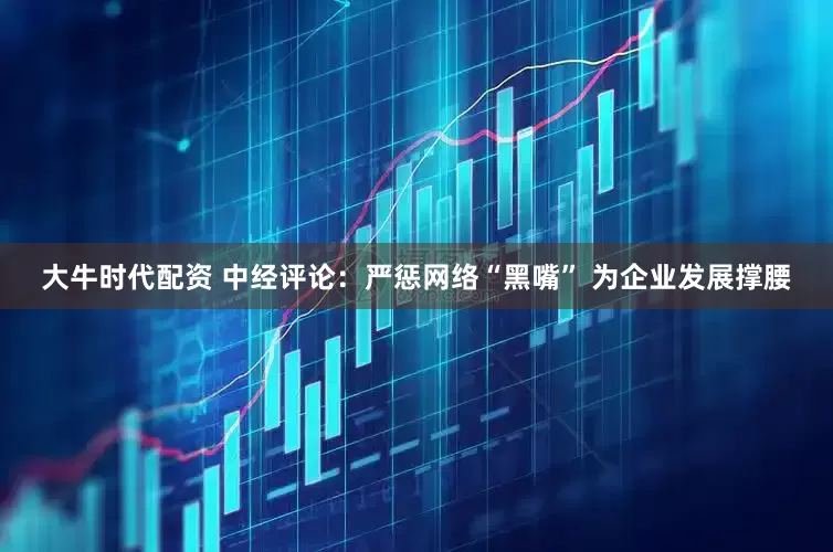 大牛时代配资 中经评论：严惩网络“黑嘴” 为企业发展撑腰