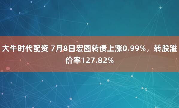 大牛时代配资 7月8日宏图转债上涨0.99%，转股溢价率127.82%