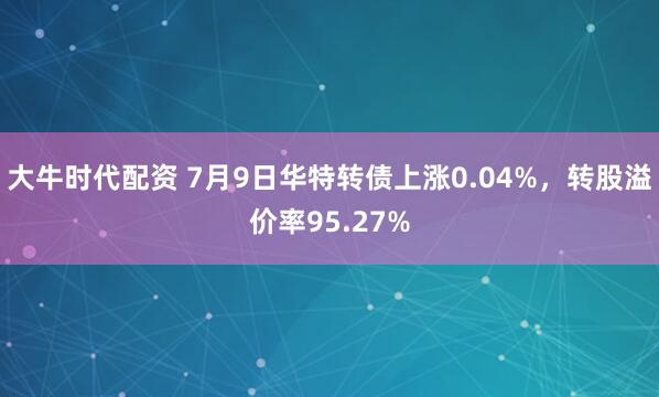 大牛时代配资 7月9日华特转债上涨0.04%，转股溢价率95.27%