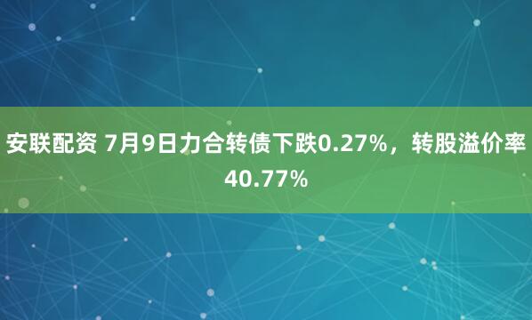 安联配资 7月9日力合转债下跌0.27%，转股溢价率40.77%