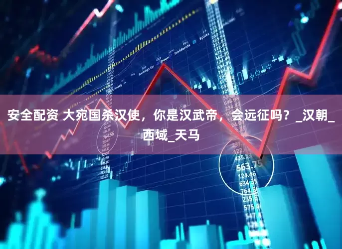 安全配资 大宛国杀汉使，你是汉武帝，会远征吗？_汉朝_西域_天马