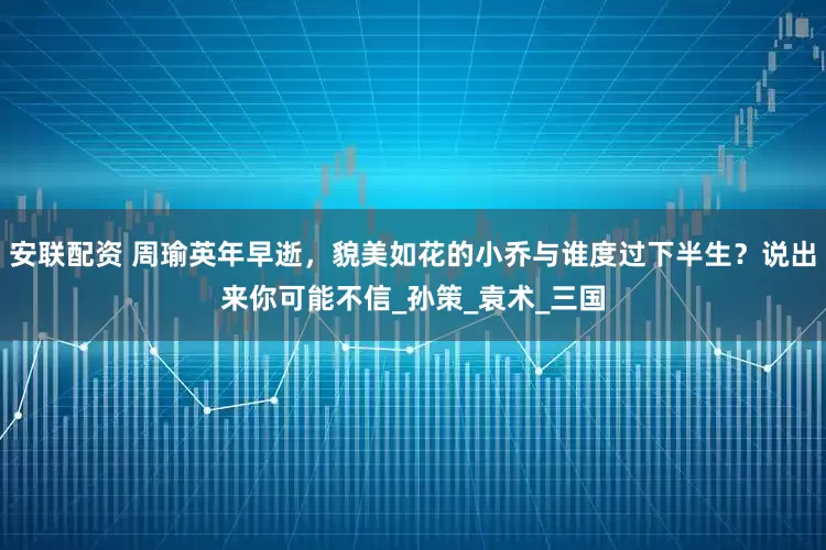 安联配资 周瑜英年早逝，貌美如花的小乔与谁度过下半生？说出来你可能不信_孙策_袁术_三国