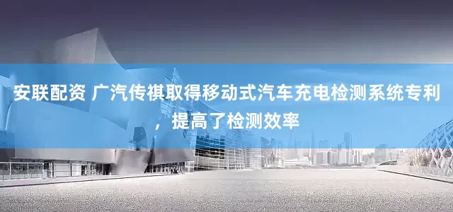 安联配资 广汽传祺取得移动式汽车充电检测系统专利，提高了检测效率