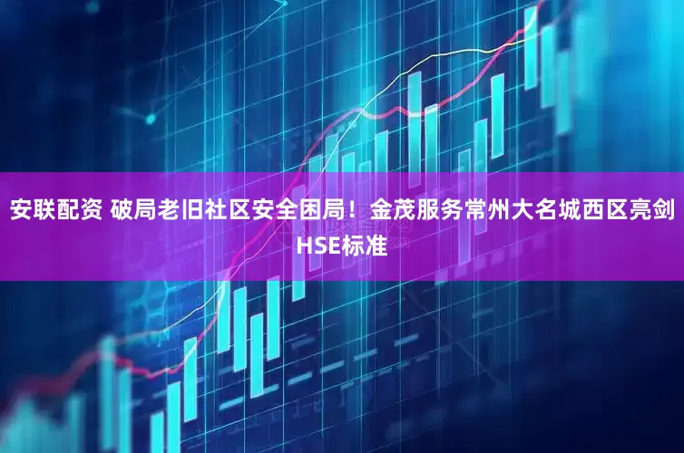 安联配资 破局老旧社区安全困局！金茂服务常州大名城西区亮剑HSE标准