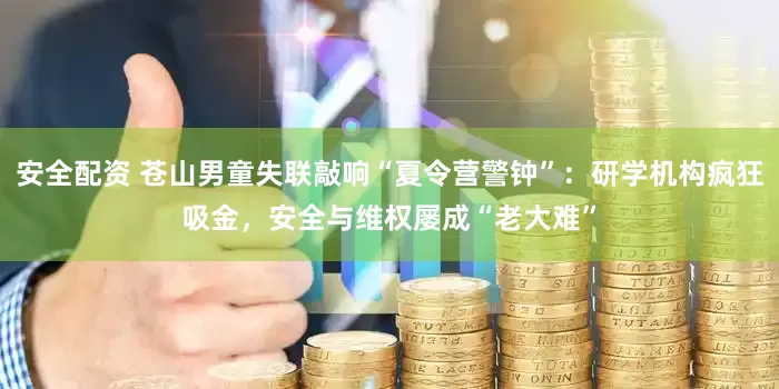 安全配资 苍山男童失联敲响“夏令营警钟”：研学机构疯狂吸金，安全与维权屡成“老大难”