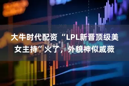 大牛时代配资 “LPL新晋顶级美女主持”火了，外貌神似戚薇