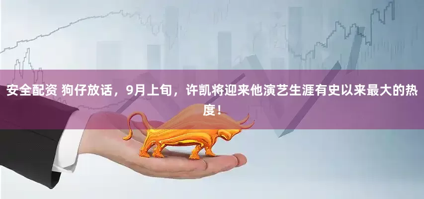 安全配资 狗仔放话，9月上旬，许凯将迎来他演艺生涯有史以来最大的热度！