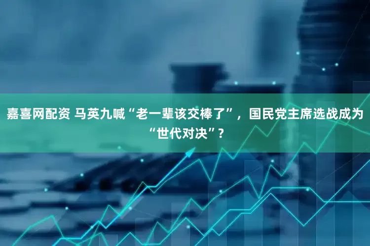 嘉喜网配资 马英九喊“老一辈该交棒了”，国民党主席选战成为“世代对决”?