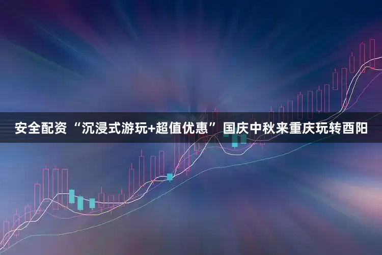安全配资 “沉浸式游玩+超值优惠” 国庆中秋来重庆玩转酉阳