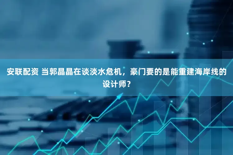 安联配资 当郭晶晶在谈淡水危机，豪门要的是能重建海岸线的设计师？