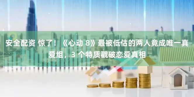 安全配资 惊了！《心动 8》最被低估的两人竟成唯一真爱组，3 个特质戳破恋爱真相