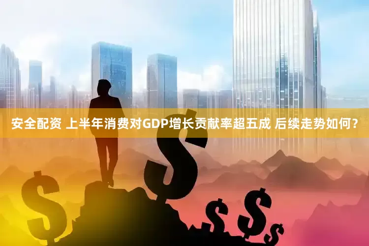 安全配资 上半年消费对GDP增长贡献率超五成 后续走势如何?