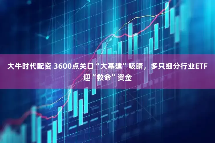 大牛时代配资 3600点关口“大基建”吸睛，多只细分行业ETF迎“救命”资金