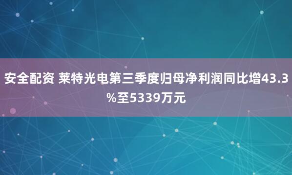 安全配资 莱特光电第三季度归母净利润同比增43.3%至5339万元