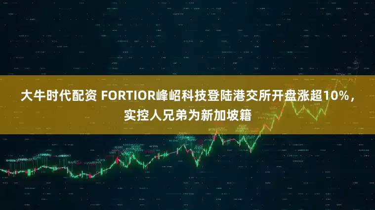 大牛时代配资 FORTIOR峰岹科技登陆港交所开盘涨超10%，实控人兄弟为新加坡籍
