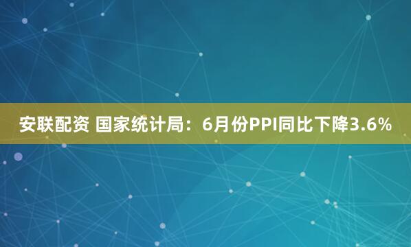 安联配资 国家统计局：6月份PPI同比下降3.6%