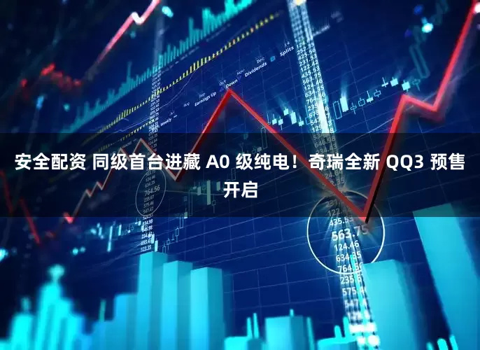 安全配资 同级首台进藏 A0 级纯电!奇瑞全新 QQ3 预售开启