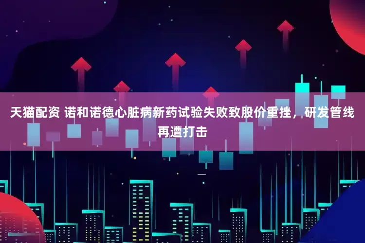 天猫配资 诺和诺德心脏病新药试验失败致股价重挫，研发管线再遭打击