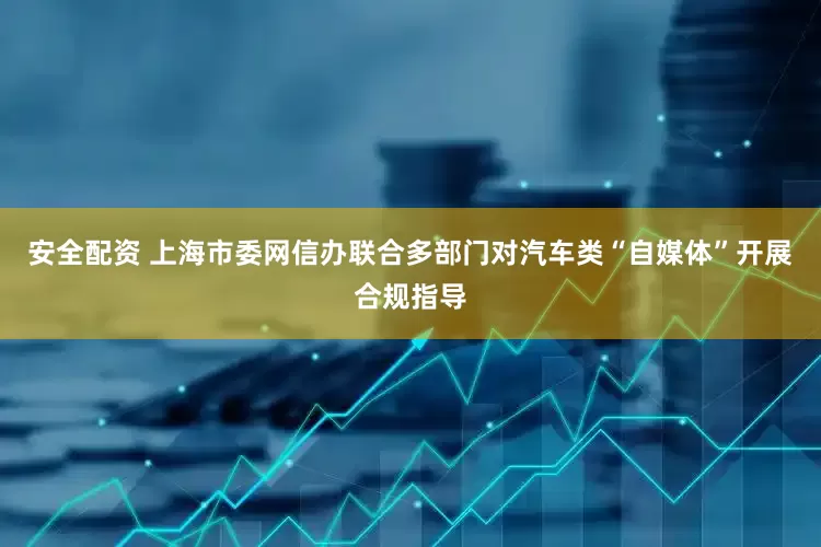 安全配资 上海市委网信办联合多部门对汽车类“自媒体”开展合规指导
