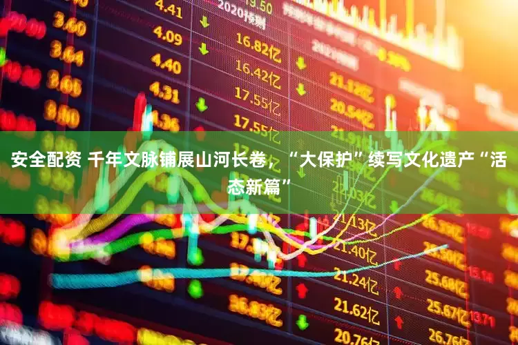 安全配资 千年文脉铺展山河长卷，“大保护”续写文化遗产“活态新篇”